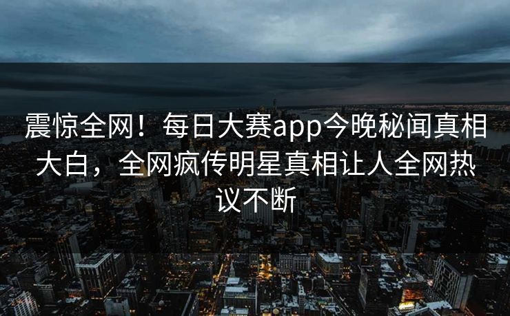 震惊全网！每日大赛app今晚秘闻真相大白，全网疯传明星真相让人全网热议不断