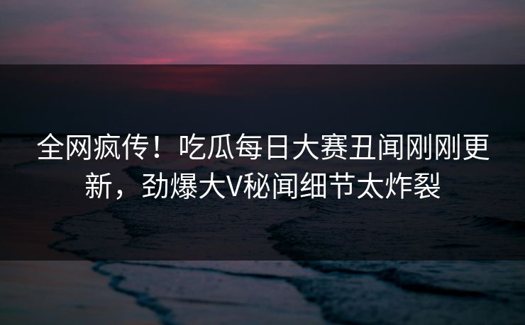 全网疯传！吃瓜每日大赛丑闻刚刚更新，劲爆大V秘闻细节太炸裂