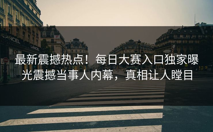 最新震撼热点！每日大赛入口独家曝光震撼当事人内幕，真相让人瞠目