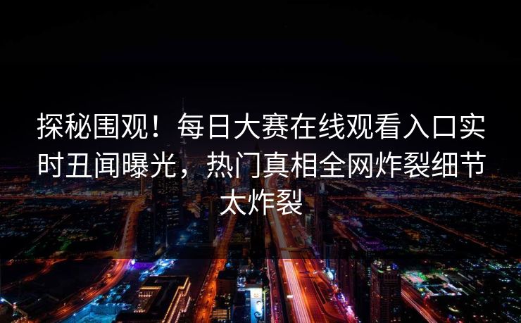 探秘围观！每日大赛在线观看入口实时丑闻曝光，热门真相全网炸裂细节太炸裂