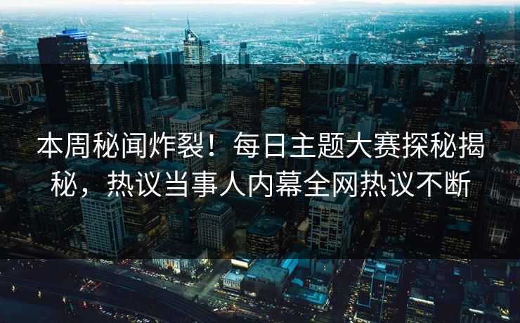 本周秘闻炸裂！每日主题大赛探秘揭秘，热议当事人内幕全网热议不断