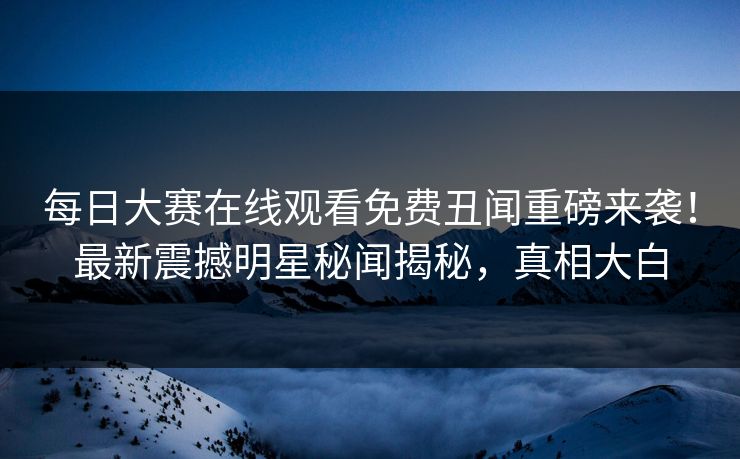每日大赛在线观看免费丑闻重磅来袭！最新震撼明星秘闻揭秘，真相大白