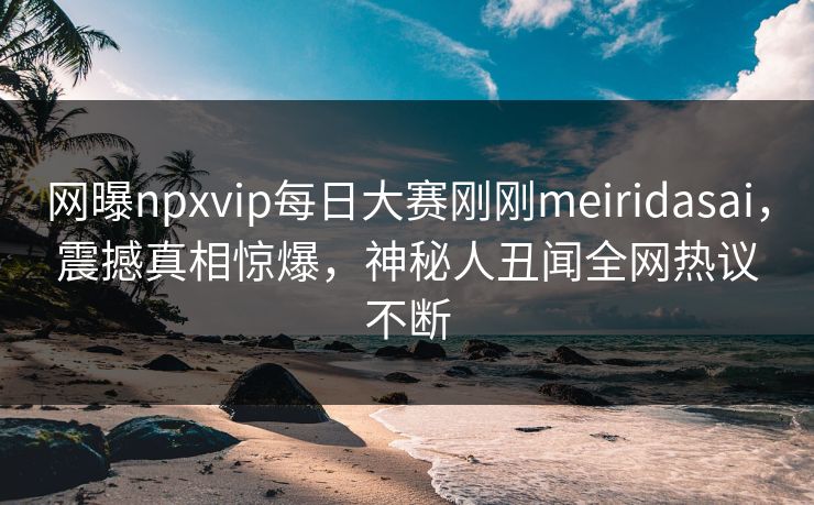 网曝npxvip每日大赛刚刚meiridasai，震撼真相惊爆，神秘人丑闻全网热议不断