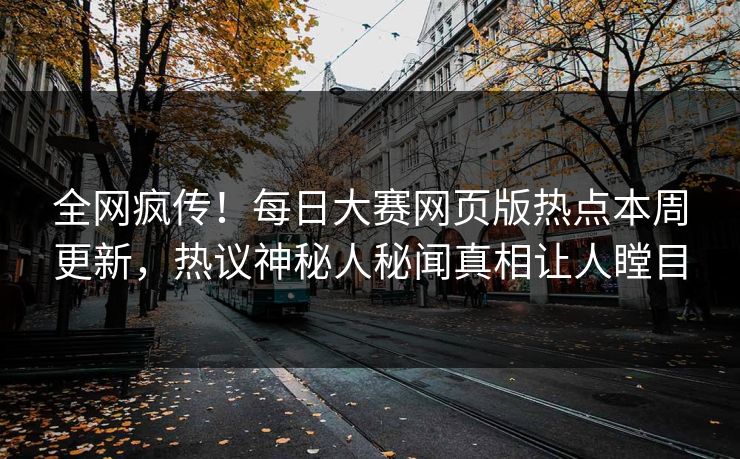 全网疯传！每日大赛网页版热点本周更新，热议神秘人秘闻真相让人瞠目