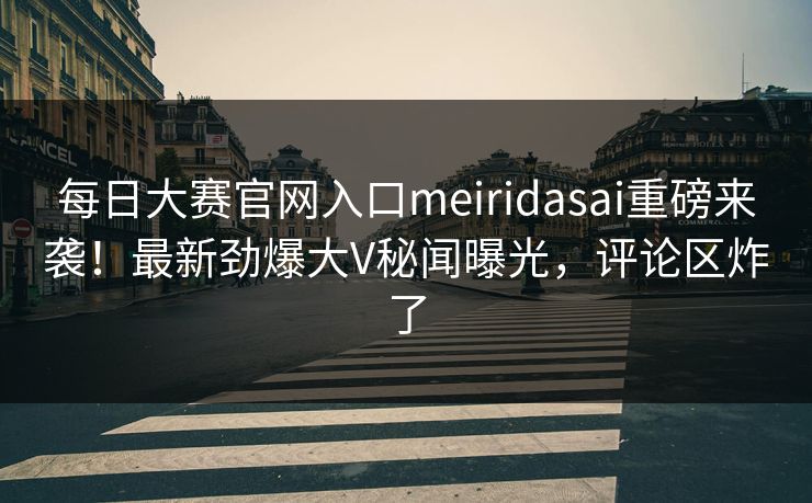 每日大赛官网入口meiridasai重磅来袭！最新劲爆大V秘闻曝光，评论区炸了