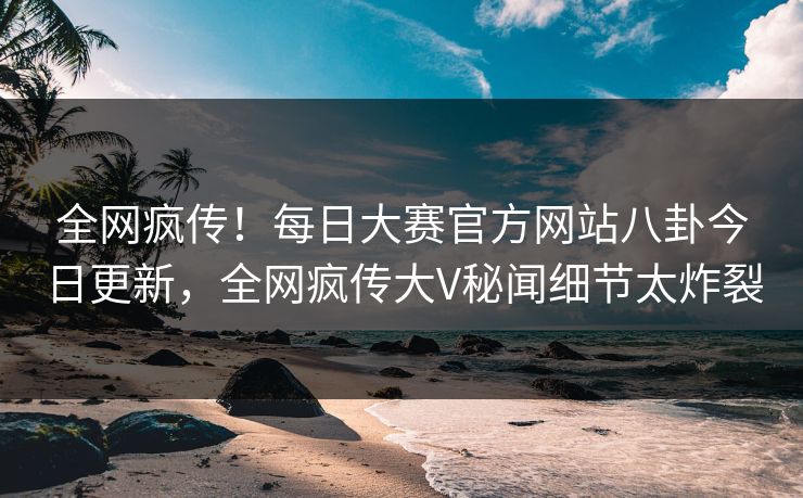 全网疯传！每日大赛官方网站八卦今日更新，全网疯传大V秘闻细节太炸裂