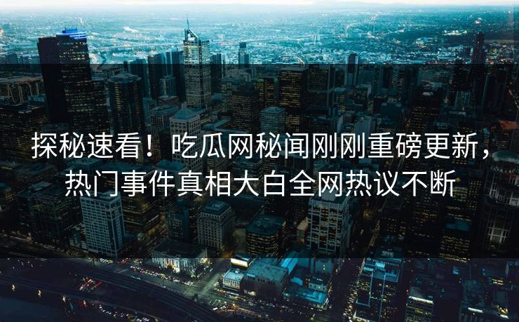探秘速看！吃瓜网秘闻刚刚重磅更新，热门事件真相大白全网热议不断