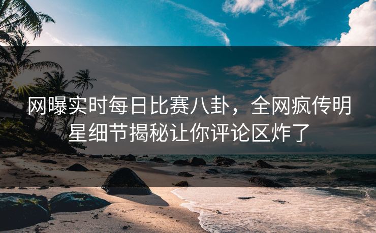 网曝实时每日比赛八卦，全网疯传明星细节揭秘让你评论区炸了