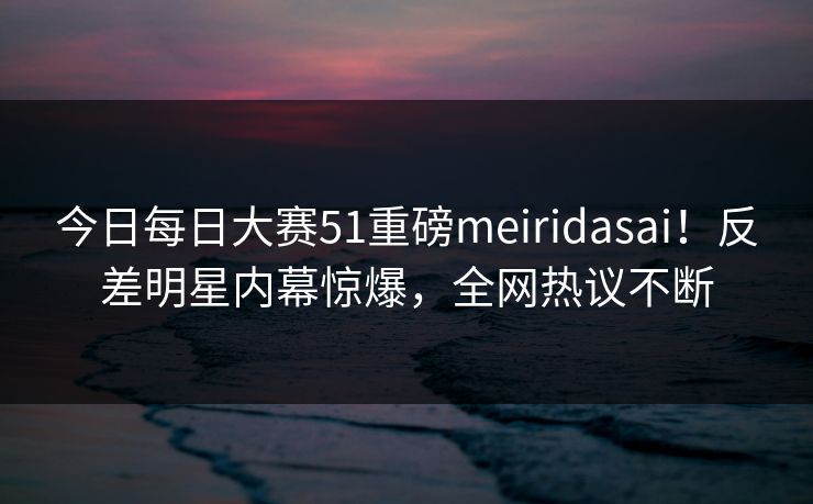 今日每日大赛51重磅meiridasai！反差明星内幕惊爆，全网热议不断