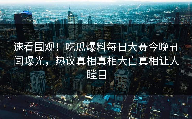 速看围观！吃瓜爆料每日大赛今晚丑闻曝光，热议真相真相大白真相让人瞠目