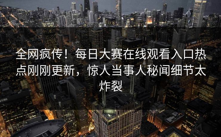 全网疯传！每日大赛在线观看入口热点刚刚更新，惊人当事人秘闻细节太炸裂