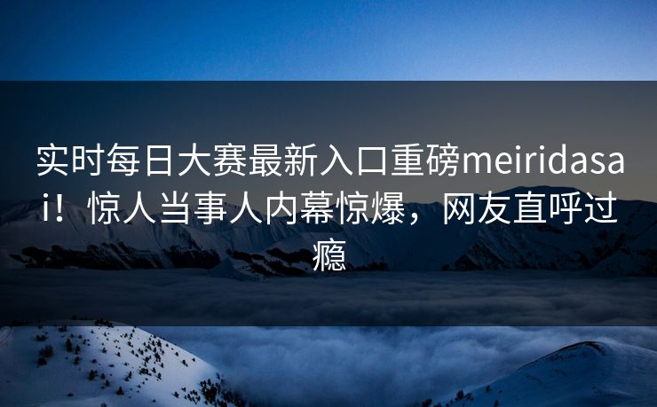 实时每日大赛最新入口重磅meiridasai！惊人当事人内幕惊爆，网友直呼过瘾
