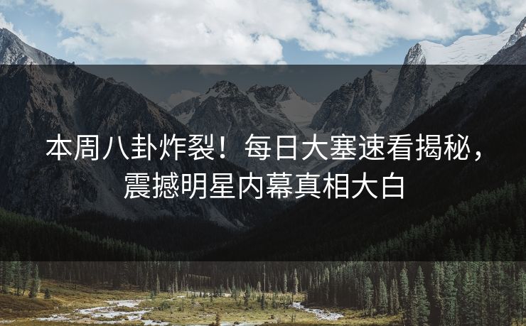 本周八卦炸裂！每日大塞速看揭秘，震撼明星内幕真相大白