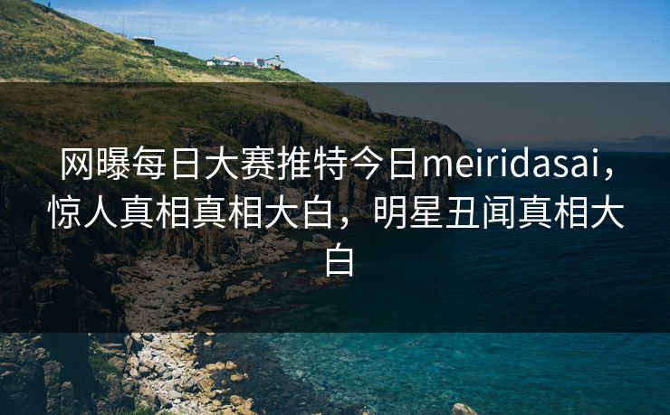 网曝每日大赛推特今日meiridasai，惊人真相真相大白，明星丑闻真相大白