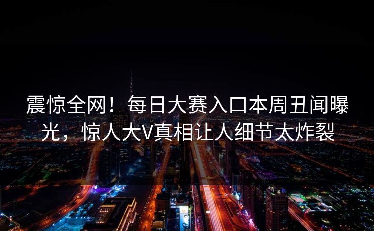 震惊全网！每日大赛入口本周丑闻曝光，惊人大V真相让人细节太炸裂