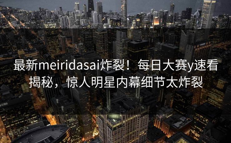 最新meiridasai炸裂！每日大赛y速看揭秘，惊人明星内幕细节太炸裂