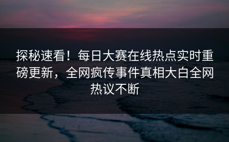 探秘速看！每日大赛在线热点实时重磅更新，全网疯传事件真相大白全网热议不断