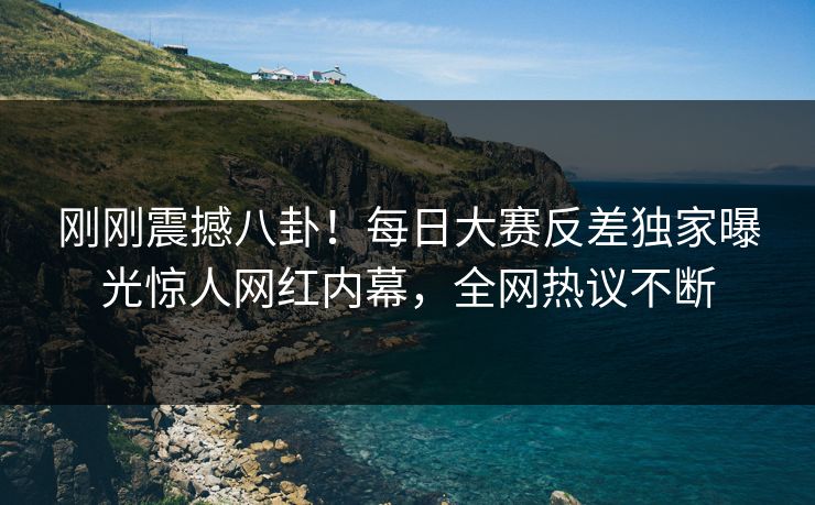 刚刚震撼八卦！每日大赛反差独家曝光惊人网红内幕，全网热议不断