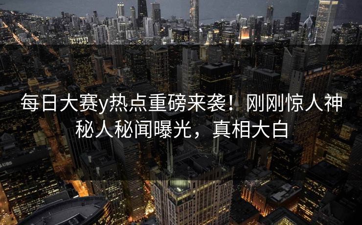 每日大赛y热点重磅来袭！刚刚惊人神秘人秘闻曝光，真相大白