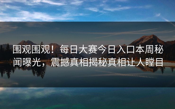 围观围观！每日大赛今日入口本周秘闻曝光，震撼真相揭秘真相让人瞠目
