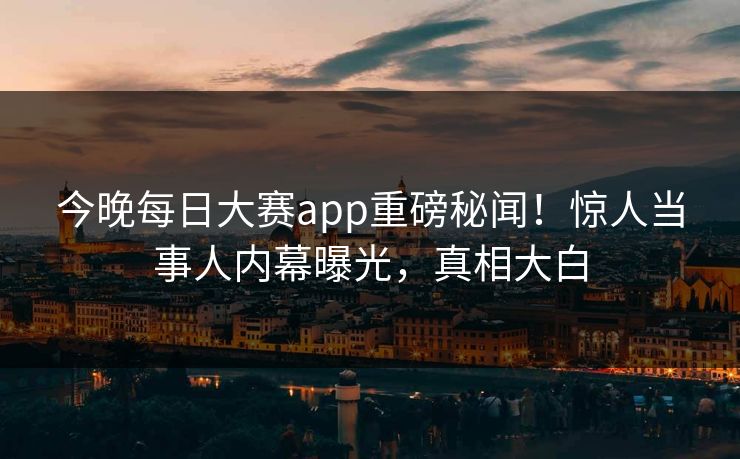 今晚每日大赛app重磅秘闻！惊人当事人内幕曝光，真相大白