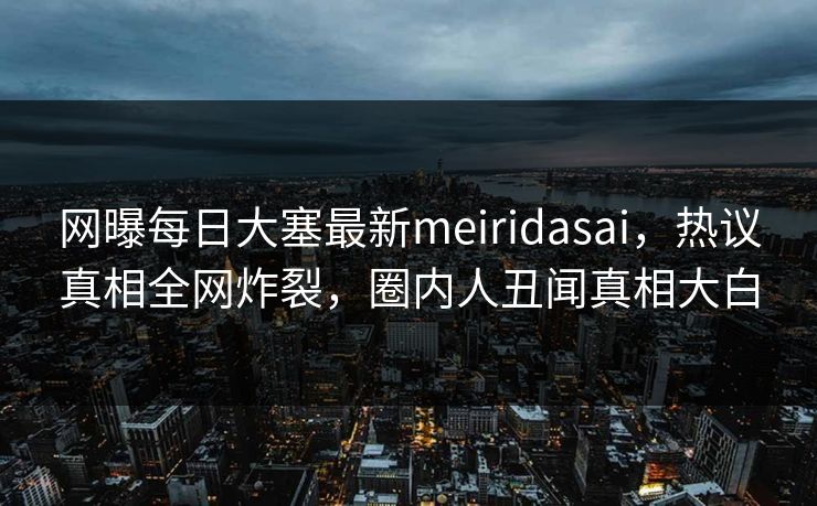 网曝每日大塞最新meiridasai，热议真相全网炸裂，圈内人丑闻真相大白