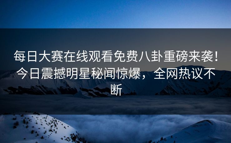 每日大赛在线观看免费八卦重磅来袭！今日震撼明星秘闻惊爆，全网热议不断