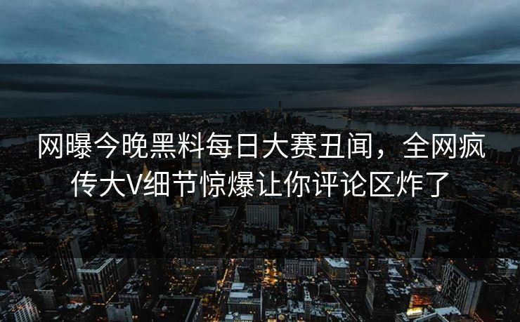 网曝今晚黑料每日大赛丑闻，全网疯传大V细节惊爆让你评论区炸了