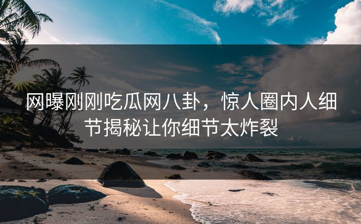 网曝刚刚吃瓜网八卦，惊人圈内人细节揭秘让你细节太炸裂