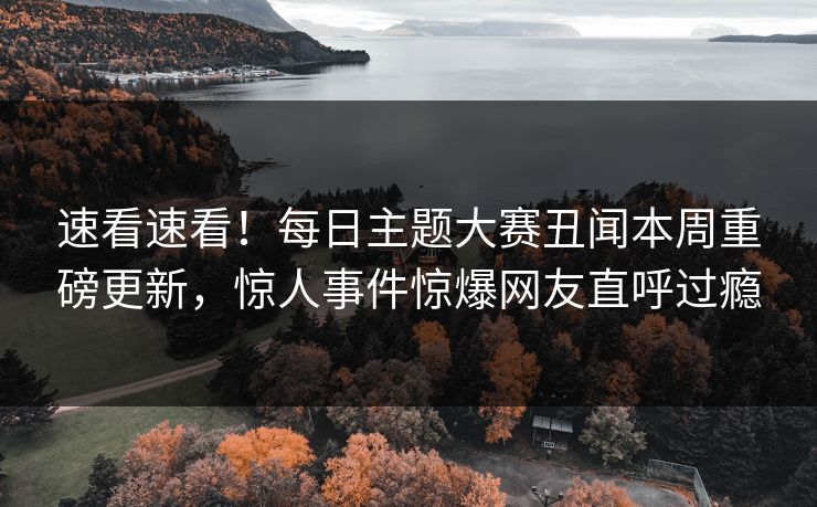 速看速看！每日主题大赛丑闻本周重磅更新，惊人事件惊爆网友直呼过瘾