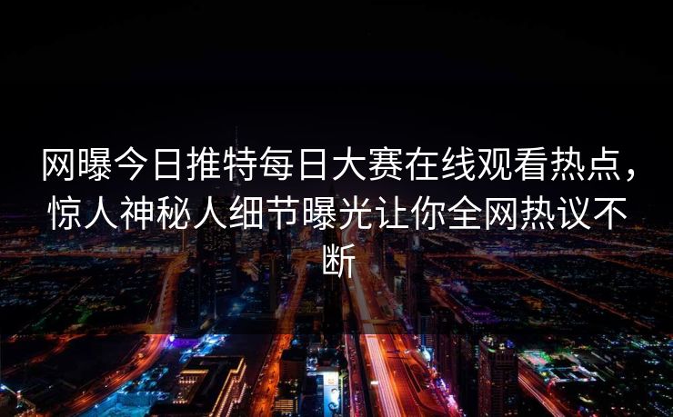 网曝今日推特每日大赛在线观看热点，惊人神秘人细节曝光让你全网热议不断