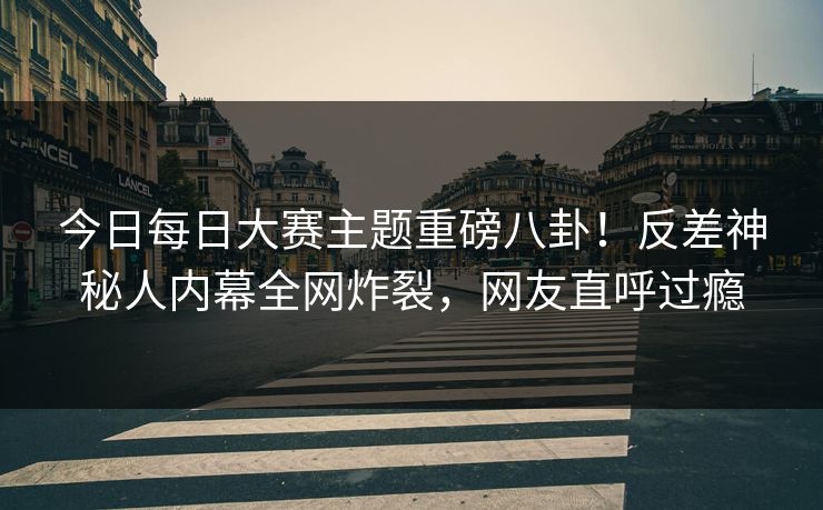 今日每日大赛主题重磅八卦！反差神秘人内幕全网炸裂，网友直呼过瘾