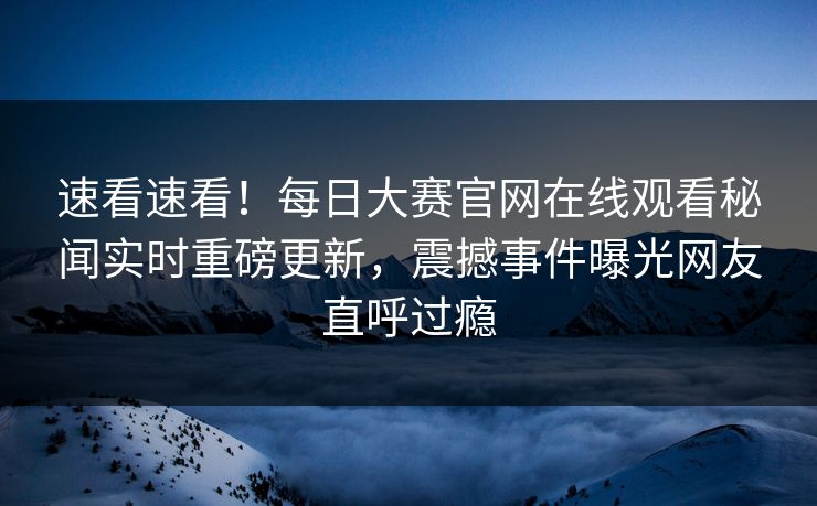 速看速看！每日大赛官网在线观看秘闻实时重磅更新，震撼事件曝光网友直呼过瘾