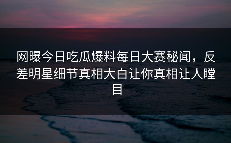 网曝今日吃瓜爆料每日大赛秘闻，反差明星细节真相大白让你真相让人瞠目
