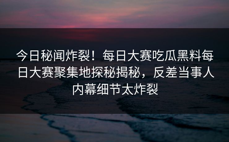 今日秘闻炸裂！每日大赛吃瓜黑料每日大赛聚集地探秘揭秘，反差当事人内幕细节太炸裂