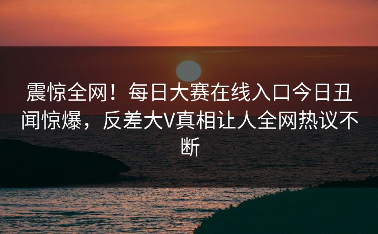 震惊全网！每日大赛在线入口今日丑闻惊爆，反差大V真相让人全网热议不断