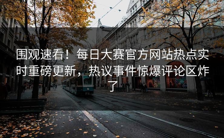 围观速看！每日大赛官方网站热点实时重磅更新，热议事件惊爆评论区炸了