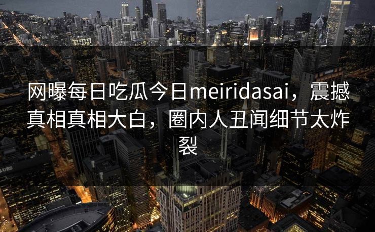 网曝每日吃瓜今日meiridasai，震撼真相真相大白，圈内人丑闻细节太炸裂