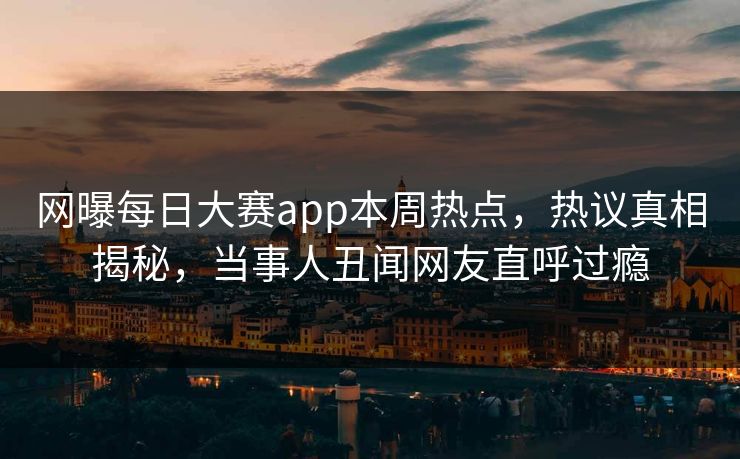 网曝每日大赛app本周热点，热议真相揭秘，当事人丑闻网友直呼过瘾