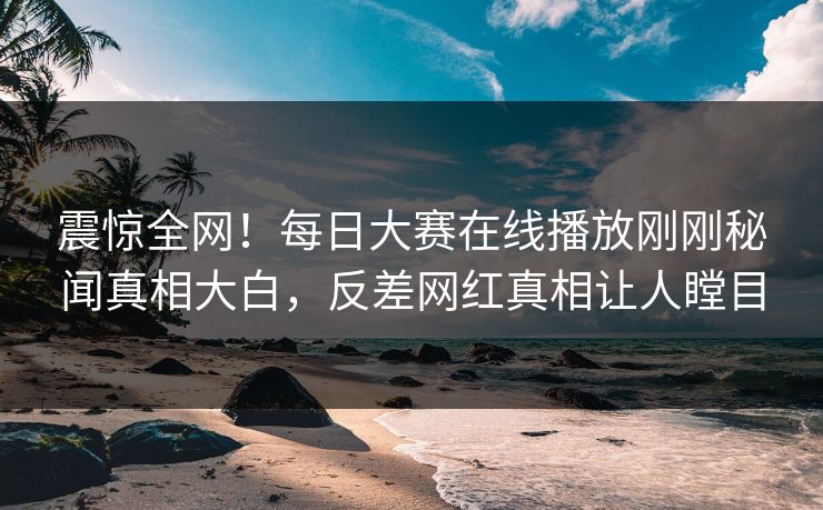 震惊全网！每日大赛在线播放刚刚秘闻真相大白，反差网红真相让人瞠目