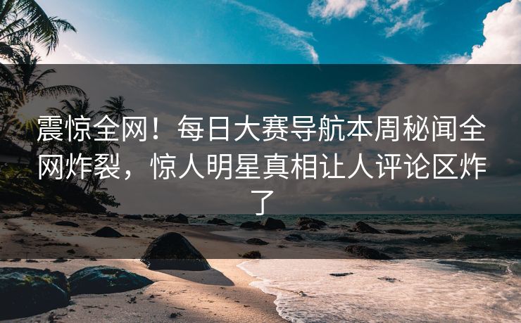 震惊全网！每日大赛导航本周秘闻全网炸裂，惊人明星真相让人评论区炸了
