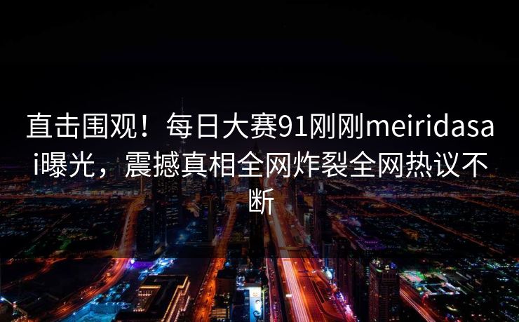 直击围观！每日大赛91刚刚meiridasai曝光，震撼真相全网炸裂全网热议不断