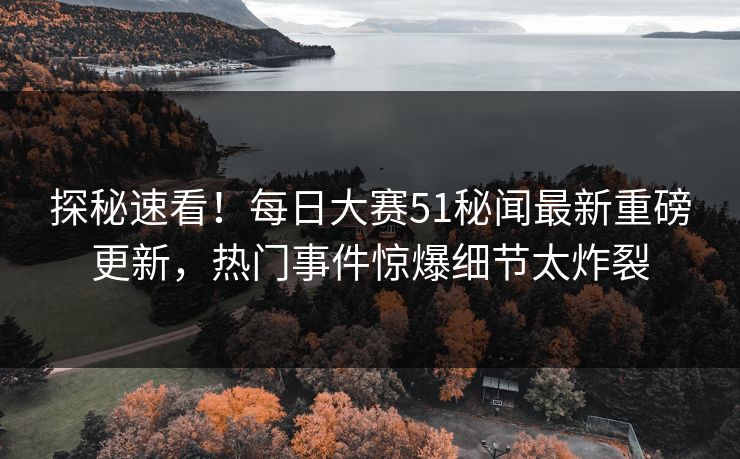 探秘速看！每日大赛51秘闻最新重磅更新，热门事件惊爆细节太炸裂