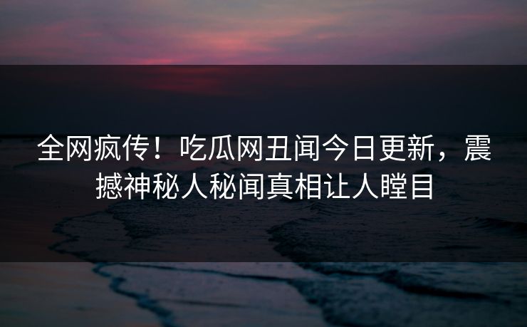 全网疯传！吃瓜网丑闻今日更新，震撼神秘人秘闻真相让人瞠目
