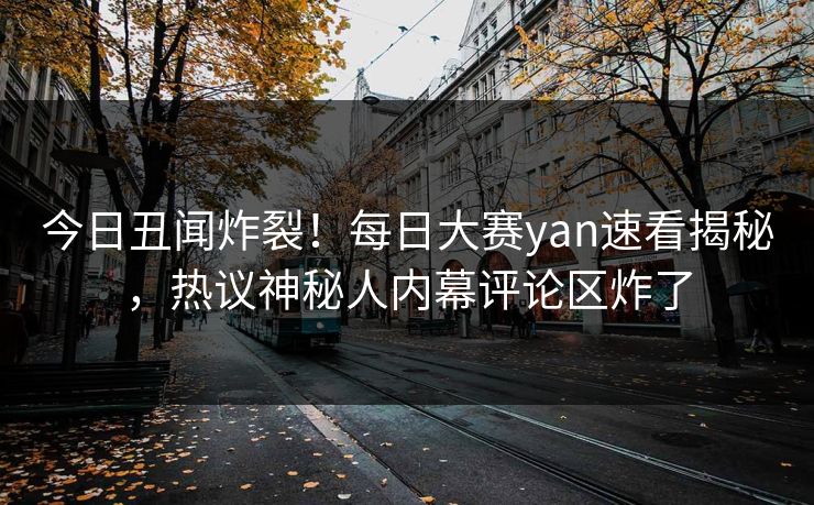 今日丑闻炸裂！每日大赛yan速看揭秘，热议神秘人内幕评论区炸了