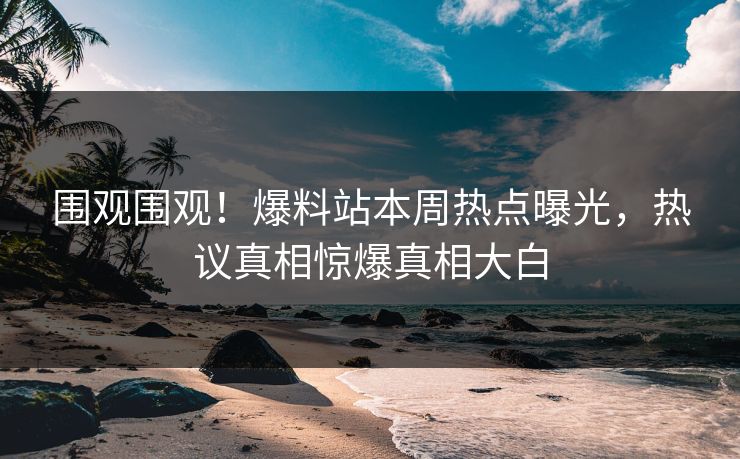 围观围观！爆料站本周热点曝光，热议真相惊爆真相大白