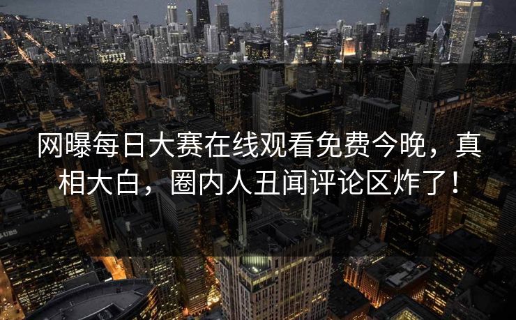 网曝每日大赛在线观看免费今晚，真相大白，圈内人丑闻评论区炸了！
