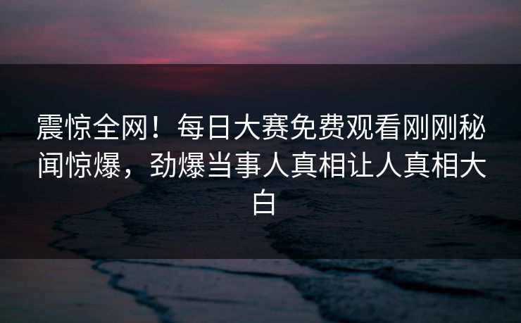 震惊全网！每日大赛免费观看刚刚秘闻惊爆，劲爆当事人真相让人真相大白