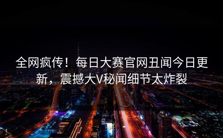 全网疯传！每日大赛官网丑闻今日更新，震撼大V秘闻细节太炸裂
