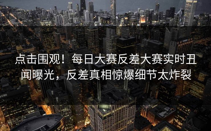 点击围观！每日大赛反差大赛实时丑闻曝光，反差真相惊爆细节太炸裂